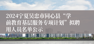 2024宁夏吴忠市同心县“学前教育基层服务专项计划”拟聘用人员名单公示