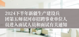 2024下半年新疆生产建设兵团第五师双河市招聘事业单位人员进入面试人员和面试有关通知