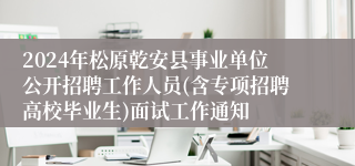 2024年松原乾安县事业单位公开招聘工作人员(含专项招聘高校毕业生)面试工作通知