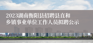 2023湖南衡阳县招聘县直和乡镇事业单位工作人员拟聘公示