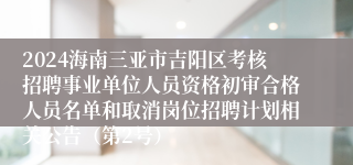 2024海南三亚市吉阳区考核招聘事业单位人员资格初审合格人员名单和取消岗位招聘计划相关公告（第2号）