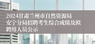 2024甘肃兰州市自然资源局安宁分局招聘考生综合成绩及拟聘用人员公示