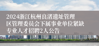 2024浙江杭州良渚遗址管理区管理委员会下属事业单位紧缺专业人才招聘2人公告