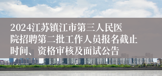 2024江苏镇江市第三人民医院招聘第二批工作人员报名截止时间、资格审核及面试公告