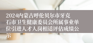 2024内蒙古呼伦贝尔市牙克石市卫生健康委员会所属事业单位引进人才人岗相适评估成绩公示