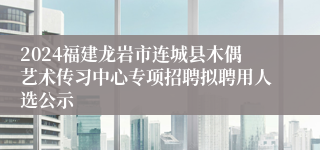 2024福建龙岩市连城县木偶艺术传习中心专项招聘拟聘用人选公示