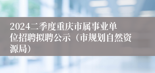 2024二季度重庆市属事业单位招聘拟聘公示（市规划自然资源局）