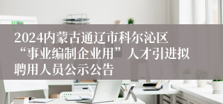 2024内蒙古通辽市科尔沁区“事业编制企业用”人才引进拟聘用人员公示公告