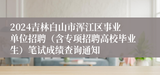 2024吉林白山市浑江区事业单位招聘（含专项招聘高校毕业生）笔试成绩查询通知