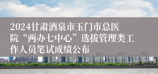 2024甘肃酒泉市玉门市总医院“两办七中心”选拔管理类工作人员笔试成绩公布