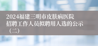 2024福建三明市皮肤病医院招聘工作人员拟聘用人选的公示（二）