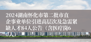 2024湖南怀化市第二批市直企事业单位引进高层次及急需紧缺人才84人公告（含医疗岗60人）