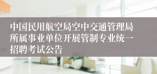 中国民用航空局空中交通管理局所属事业单位开展管制专业统一招聘考试公告