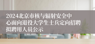 2024北京市核与辐射安全中心面向退役大学生士兵定向招聘拟聘用人员公示