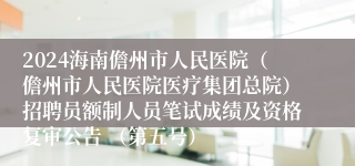 2024海南儋州市人民医院（儋州市人民医院医疗集团总院）招聘员额制人员笔试成绩及资格复审公告 （第五号）