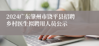 2024广东肇州市饶平县招聘乡村医生拟聘用人员公示