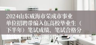 2024山东威海市荣成市事业单位招聘带编入伍高校毕业生（下半年）笔试成绩、笔试合格分数线及面试等事项公告