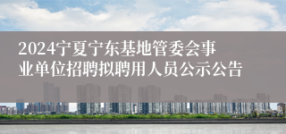 2024宁夏宁东基地管委会事业单位招聘拟聘用人员公示公告