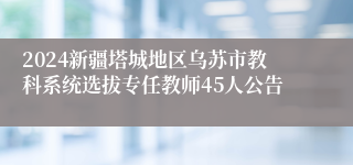 2024新疆塔城地区乌苏市教科系统选拔专任教师45人公告