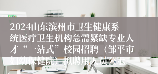 2024山东滨州市卫生健康系统医疗卫生机构急需紧缺专业人才“一站式”校园招聘（邹平市妇幼保健院）拟聘用人员公示