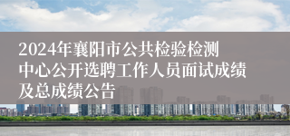 2024年襄阳市公共检验检测中心公开选聘工作人员面试成绩及总成绩公告