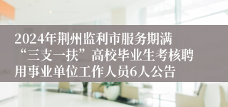 2024年荆州监利市服务期满“三支一扶”高校毕业生考核聘用事业单位工作人员6人公告