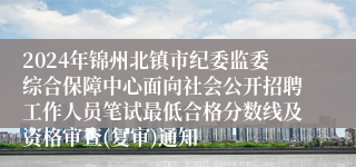 2024年锦州北镇市纪委监委综合保障中心面向社会公开招聘工作人员笔试最低合格分数线及资格审查(复审)通知
