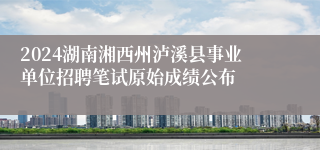 2024湖南湘西州泸溪县事业单位招聘笔试原始成绩公布