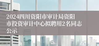 2024四川资阳市审计局资阳市投资审计中心拟聘用2名同志公示