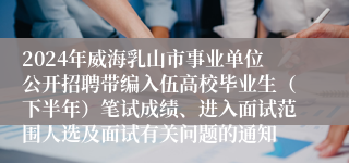 2024年威海乳山市事业单位公开招聘带编入伍高校毕业生（下半年）笔试成绩、进入面试范围人选及面试有关问题的通知