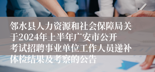邻水县人力资源和社会保障局关于2024年上半年广安市公开考试招聘事业单位工作人员递补体检结果及考察的公告