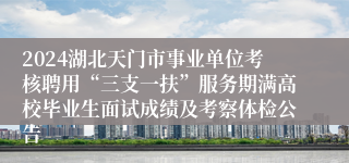 2024湖北天门市事业单位考核聘用“三支一扶”服务期满高校毕业生面试成绩及考察体检公告