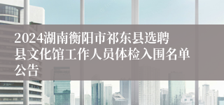 2024湖南衡阳市祁东县选聘县文化馆工作人员体检入围名单公告