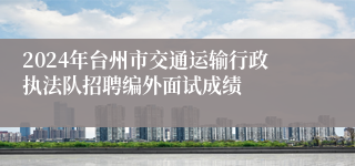 2024年台州市交通运输行政执法队招聘编外面试成绩