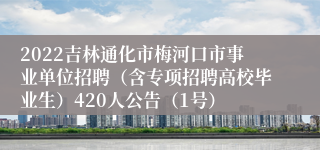 2022吉林通化市梅河口市事业单位招聘（含专项招聘高校毕业生）420人公告（1号）