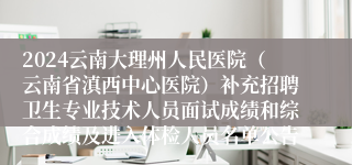 2024云南大理州人民医院（云南省滇西中心医院）补充招聘卫生专业技术人员面试成绩和综合成绩及进入体检人员名单公告