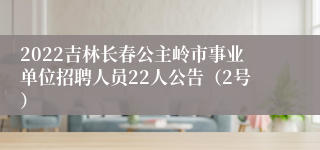 2022吉林长春公主岭市事业单位招聘人员22人公告（2号）