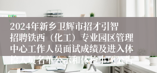 2024年新乡卫辉市招才引智招聘铁西（化工）专业园区管理中心工作人员面试成绩及进入体检人员名单公示和体检事项公告