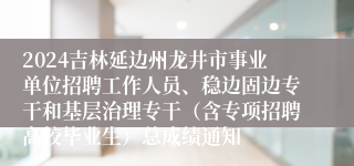 2024吉林延边州龙井市事业单位招聘工作人员、稳边固边专干和基层治理专干（含专项招聘高校毕业生）总成绩通知