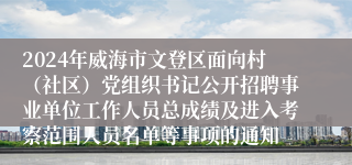 2024年威海市文登区面向村（社区）党组织书记公开招聘事业单位工作人员总成绩及进入考察范围人员名单等事项的通知