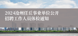2024沧州任丘事业单位公开招聘工作人员体检通知