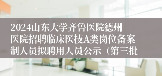 2024山东大学齐鲁医院德州医院招聘临床医技A类岗位备案制人员拟聘用人员公示（第三批）