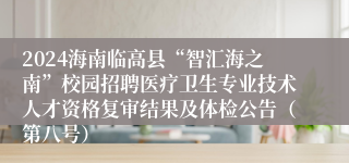 2024海南临高县“智汇海之南”校园招聘医疗卫生专业技术人才资格复审结果及体检公告（第八号）