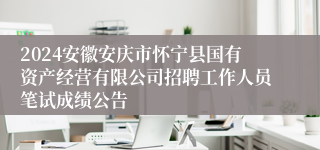 2024安徽安庆市怀宁县国有资产经营有限公司招聘工作人员笔试成绩公告