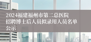 2024福建福州市第二总医院招聘博士后人员拟录用人员名单公示