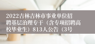 2022吉林吉林市事业单位招聘基层治理专干（含专项招聘高校毕业生）813人公告（3号）
