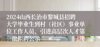 2024山西长治市黎城县招聘大学毕业生到村（社区）事业单位工作人员、引进高层次人才第一批拟聘公示