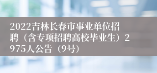2022吉林长春市事业单位招聘（含专项招聘高校毕业生）2975人公告（9号）