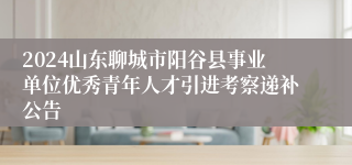 2024山东聊城市阳谷县事业单位优秀青年人才引进考察递补公告