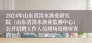 2024年山东省淡水渔业研究院（山东省淡水渔业监测中心）公开招聘工作人员现场资格审查的公告